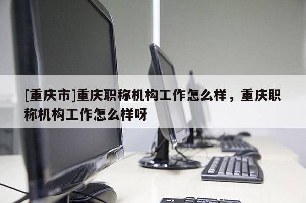 [重慶市]重慶職稱機構工作怎么樣，重慶職稱機構工作怎么樣呀