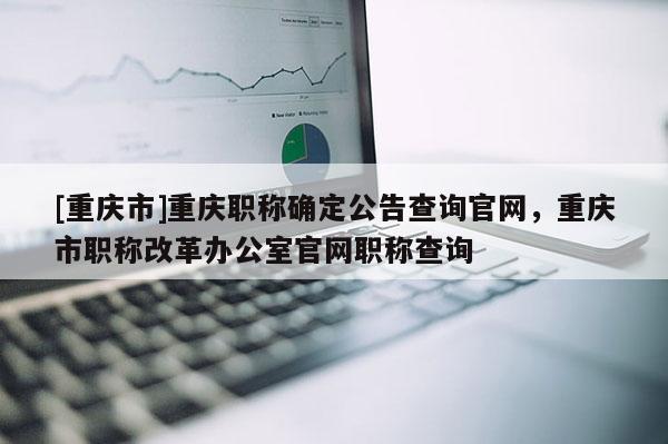 [重慶市]重慶職稱確定公告查詢官網(wǎng)，重慶市職稱改革辦公室官網(wǎng)職稱查詢
