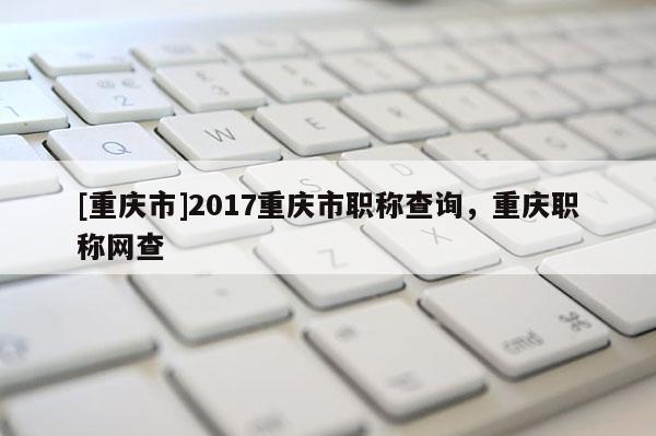 [重慶市]2017重慶市職稱查詢，重慶職稱網查