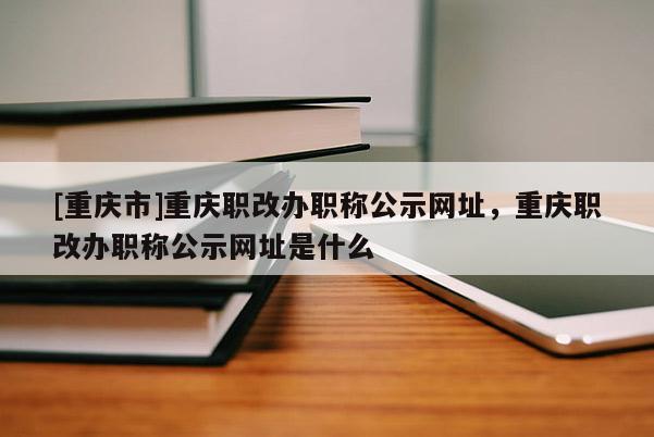 [重慶市]重慶職改辦職稱(chēng)公示網(wǎng)址，重慶職改辦職稱(chēng)公示網(wǎng)址是什么