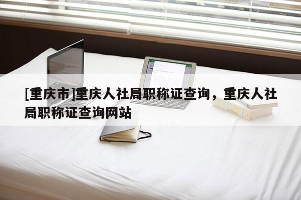 [重慶市]重慶人社局職稱證查詢，重慶人社局職稱證查詢網(wǎng)站