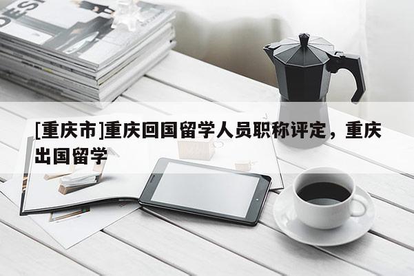 [重慶市]重慶回國(guó)留學(xué)人員職稱評(píng)定，重慶出國(guó)留學(xué)
