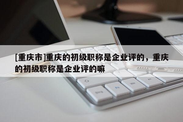 [重慶市]重慶的初級職稱是企業評的，重慶的初級職稱是企業評的嘛