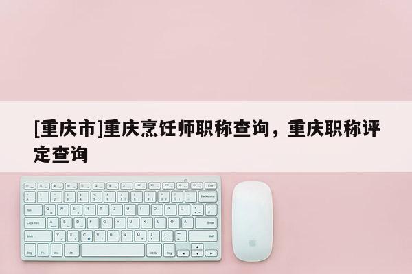 [重慶市]重慶烹飪師職稱查詢，重慶職稱評定查詢
