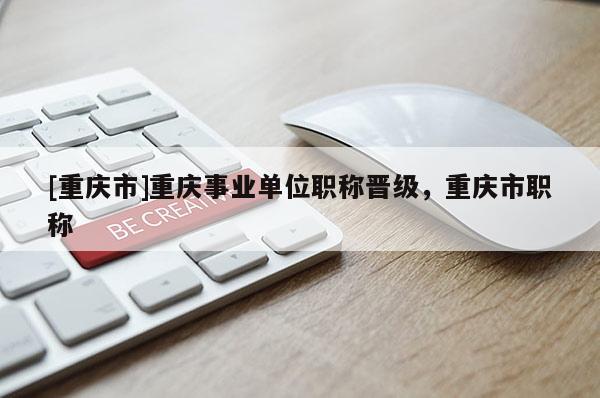 [重慶市]重慶事業單位職稱晉級，重慶市職稱