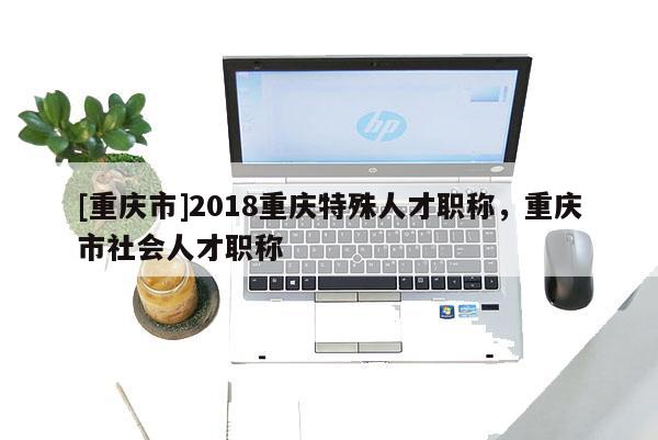 [重慶市]2018重慶特殊人才職稱，重慶市社會人才職稱