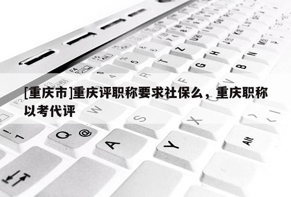 [重慶市]重慶評職稱要求社保么，重慶職稱以考代評