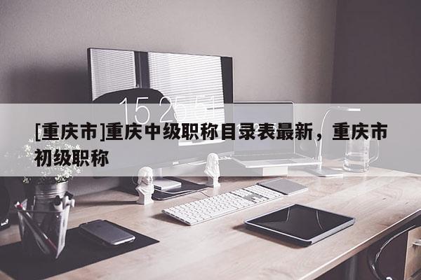 [重慶市]重慶中級職稱目錄表最新，重慶市初級職稱