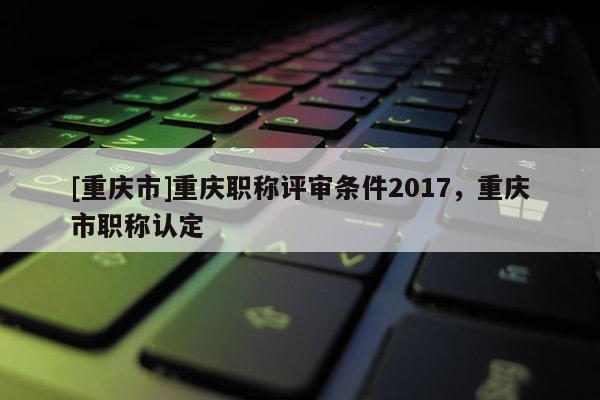 [重慶市]重慶職稱評審條件2017，重慶市職稱認定