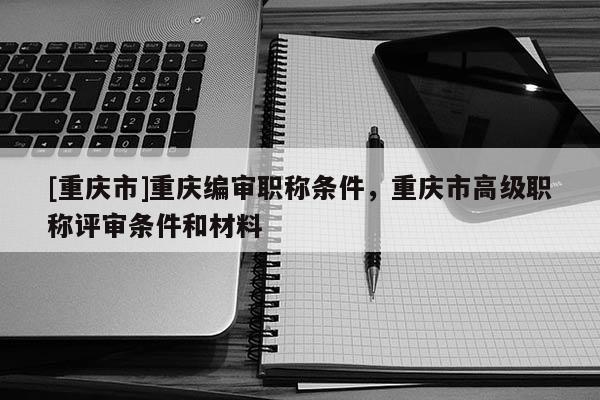 [重慶市]重慶編審職稱條件，重慶市高級(jí)職稱評(píng)審條件和材料