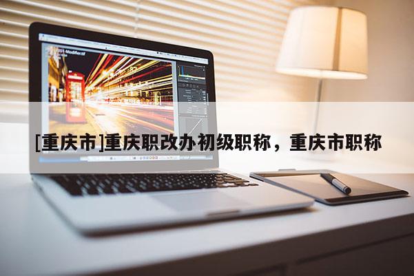 [重慶市]重慶職改辦初級職稱，重慶市職稱