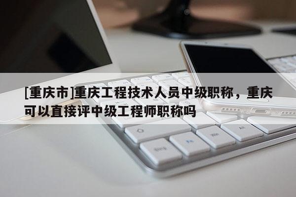 [重慶市]重慶工程技術人員中級職稱，重慶可以直接評中級工程師職稱嗎