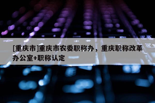[重慶市]重慶市農委職稱辦，重慶職稱改革辦公室+職稱認定