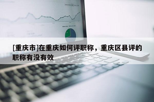 [重慶市]在重慶如何評職稱，重慶區縣評的職稱有沒有效