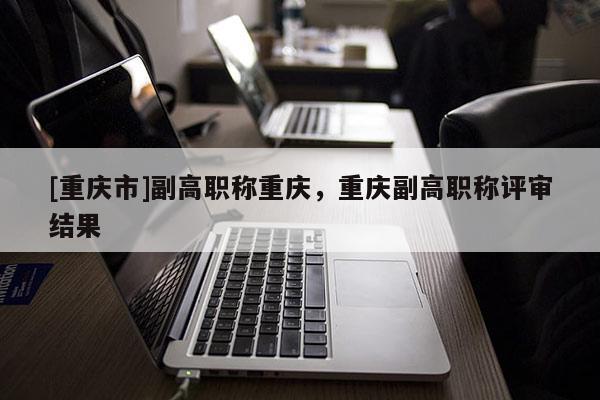 [重慶市]副高職稱重慶，重慶副高職稱評審結(jié)果