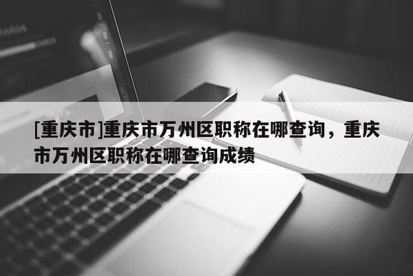 [重慶市]重慶市萬州區(qū)職稱在哪查詢，重慶市萬州區(qū)職稱在哪查詢成績