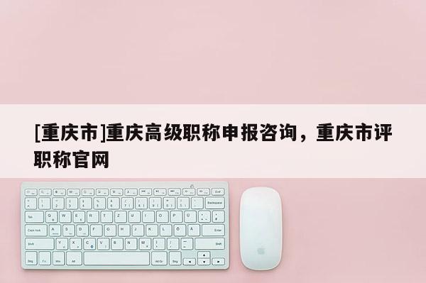 [重慶市]重慶高級職稱申報咨詢，重慶市評職稱官網