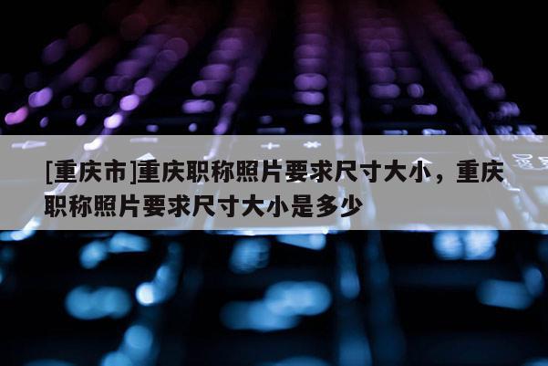 [重慶市]重慶職稱照片要求尺寸大小，重慶職稱照片要求尺寸大小是多少