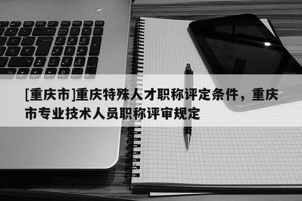 [重慶市]重慶特殊人才職稱評定條件，重慶市專業技術人員職稱評審規定
