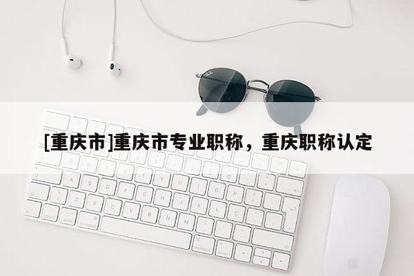 [重慶市]重慶市專業職稱，重慶職稱認定