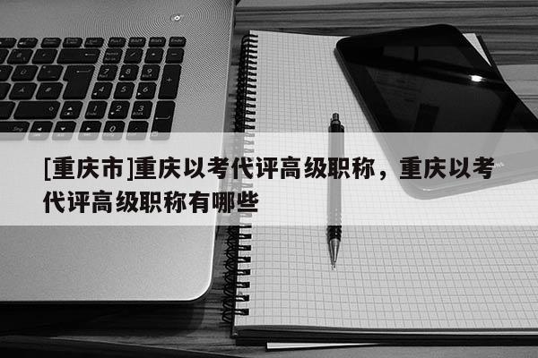 [重慶市]重慶以考代評高級(jí)職稱，重慶以考代評高級(jí)職稱有哪些