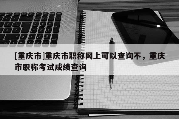 [重慶市]重慶市職稱網上可以查詢不，重慶市職稱考試成績查詢