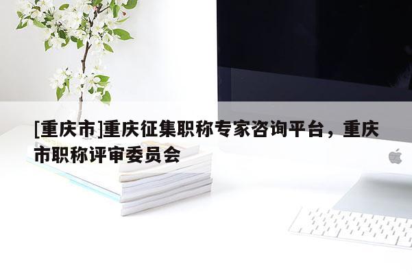 [重慶市]重慶征集職稱專家咨詢平臺，重慶市職稱評審委員會