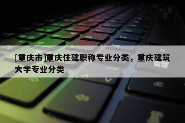 [重慶市]重慶住建職稱專業分類，重慶建筑大學專業分類