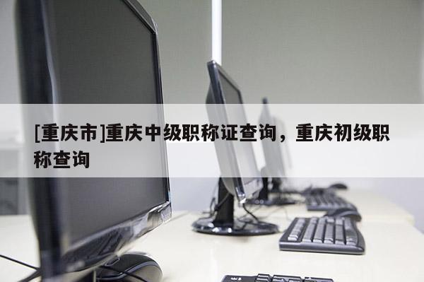 [重慶市]重慶中級職稱證查詢，重慶初級職稱查詢
