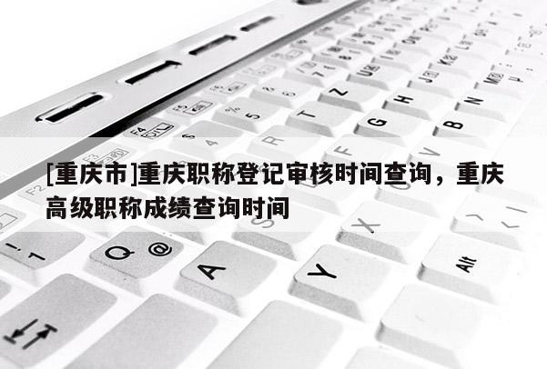 [重慶市]重慶職稱登記審核時間查詢，重慶高級職稱成績查詢時間