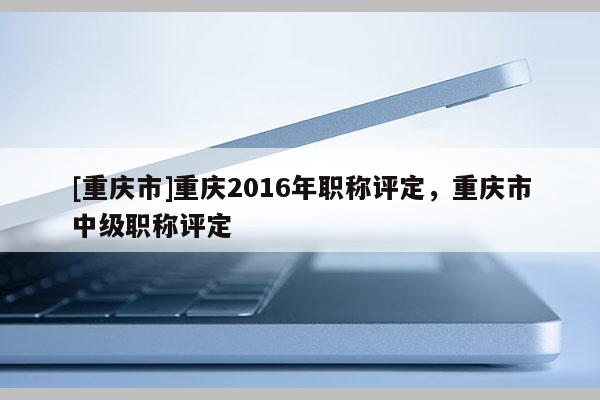 [重慶市]重慶2016年職稱評定，重慶市中級職稱評定