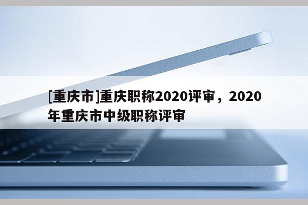 [重慶市]重慶職稱2020評審，2020年重慶市中級職稱評審