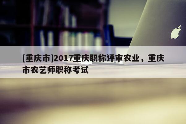 [重慶市]2017重慶職稱評審農業，重慶市農藝師職稱考試