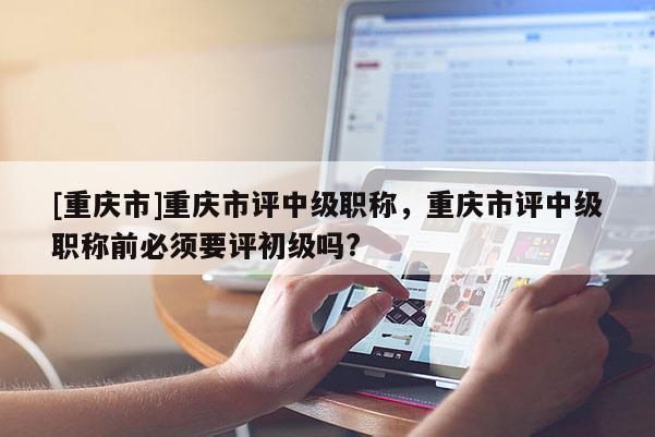 [重慶市]重慶市評(píng)中級(jí)職稱(chēng)，重慶市評(píng)中級(jí)職稱(chēng)前必須要評(píng)初級(jí)嗎?