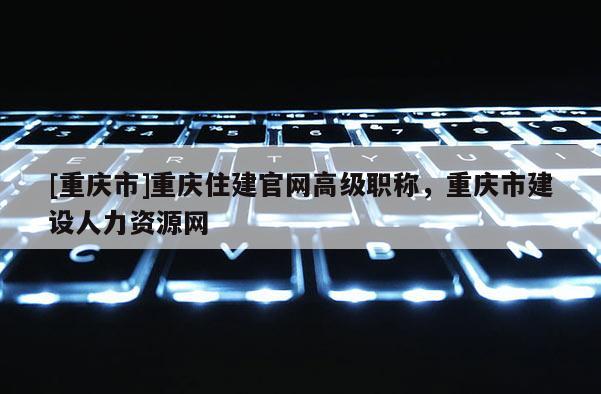 [重慶市]重慶住建官網高級職稱，重慶市建設人力資源網