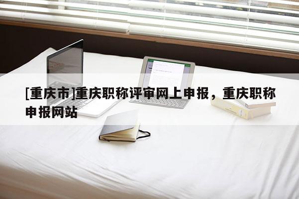 [重慶市]重慶職稱評審網上申報，重慶職稱申報網站