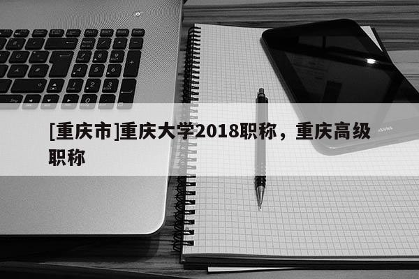 [重慶市]重慶大學2018職稱，重慶高級職稱