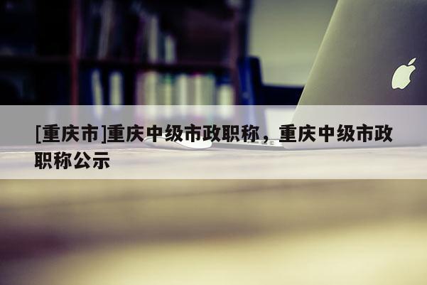 [重慶市]重慶中級市政職稱，重慶中級市政職稱公示