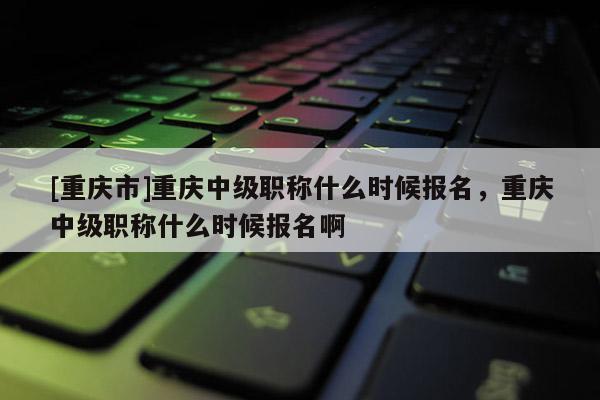 [重慶市]重慶中級職稱什么時候報名，重慶中級職稱什么時候報名啊