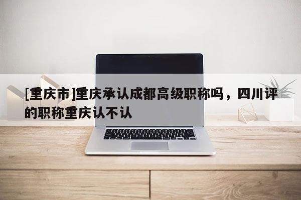 [重慶市]重慶承認成都高級職稱嗎，四川評的職稱重慶認不認