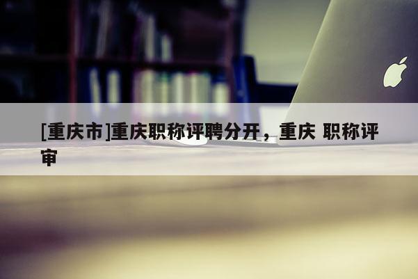 [重慶市]重慶職稱評聘分開，重慶 職稱評審