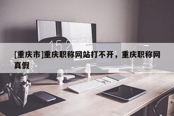 [重慶市]重慶職稱網站打不開，重慶職稱網真假
