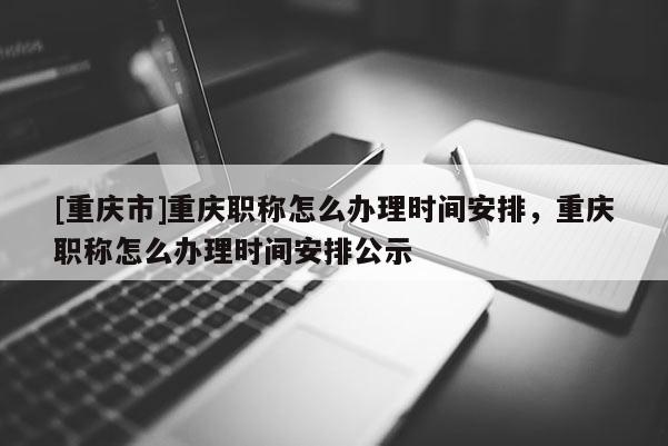 [重慶市]重慶職稱怎么辦理時(shí)間安排，重慶職稱怎么辦理時(shí)間安排公示