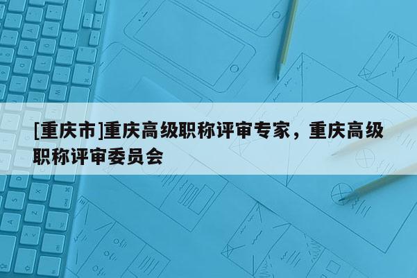 [重慶市]重慶高級職稱評審專家，重慶高級職稱評審委員會
