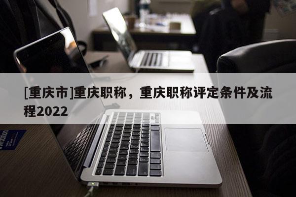 [重慶市]重慶職稱，重慶職稱評(píng)定條件及流程2022