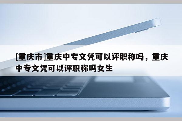 [重慶市]重慶中專文憑可以評職稱嗎，重慶中專文憑可以評職稱嗎女生