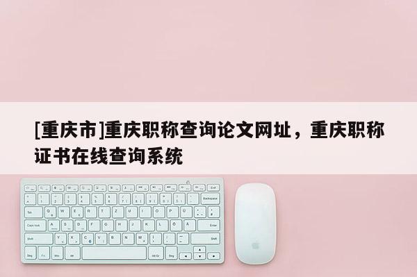 [重慶市]重慶職稱查詢論文網址，重慶職稱證書在線查詢系統