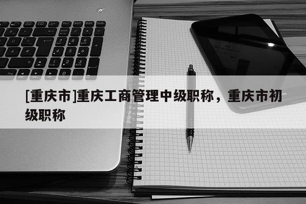 [重慶市]重慶工商管理中級(jí)職稱，重慶市初級(jí)職稱