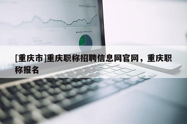 [重慶市]重慶職稱招聘信息網官網，重慶職稱報名