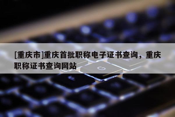 [重慶市]重慶首批職稱電子證書查詢，重慶職稱證書查詢網站